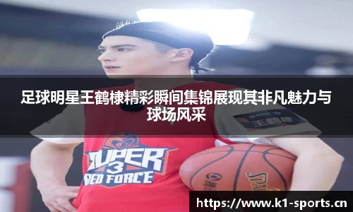 足球明星王鹤棣精彩瞬间集锦展现其非凡魅力与球场风采